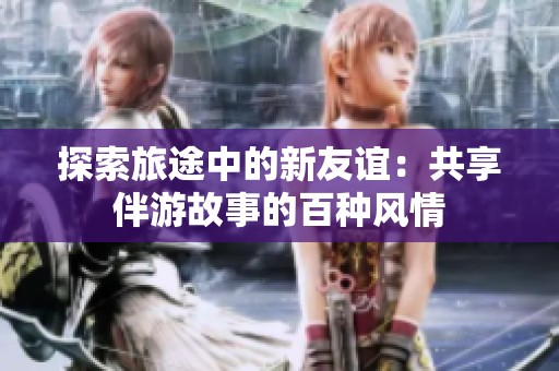 探索旅途中的新友谊：共享伴游故事的百种风情