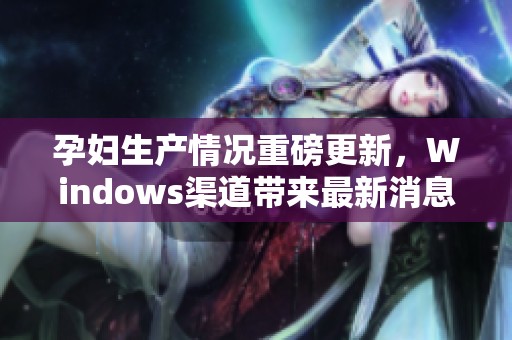 孕妇生产情况重磅更新，Windows渠道带来最新消息
