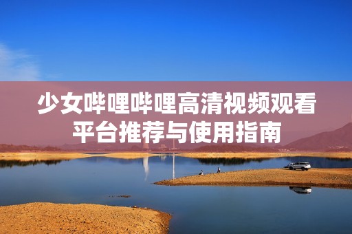 少女哔哩哔哩高清视频观看平台推荐与使用指南