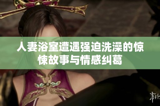 人妻浴室遭遇强迫洗澡的惊悚故事与情感纠葛