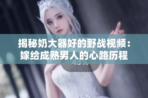 揭秘奶大器好的野战视频：嫁给成熟男人的心路历程
