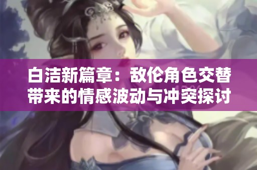 白洁新篇章：敌伦角色交替带来的情感波动与冲突探讨