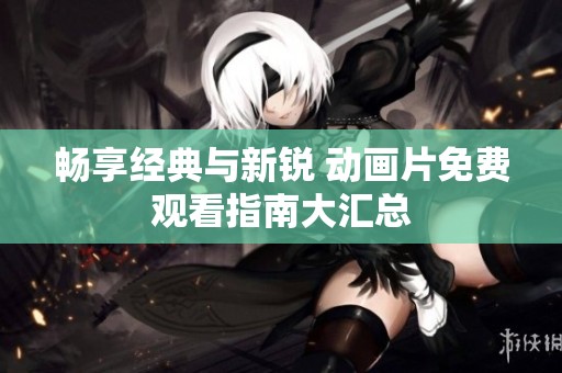 畅享经典与新锐 动画片免费观看指南大汇总