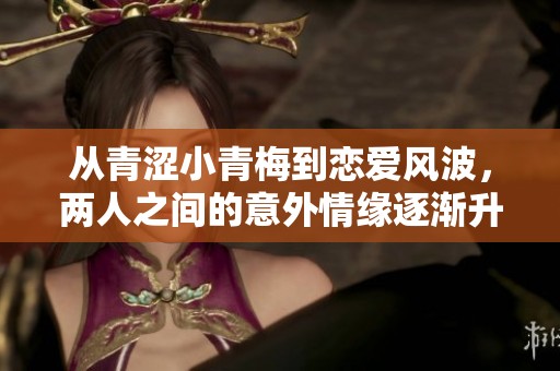 从青涩小青梅到恋爱风波，两人之间的意外情缘逐渐升温