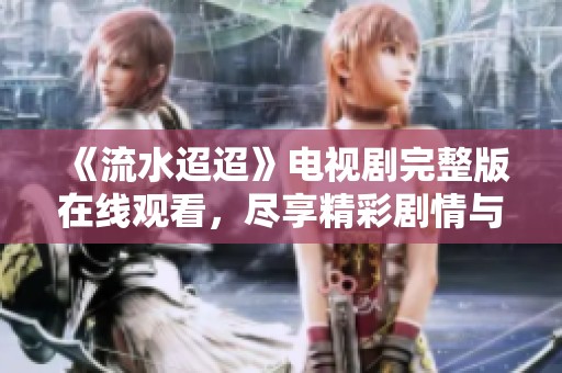《流水迢迢》电视剧完整版在线观看，尽享精彩剧情与动人故事