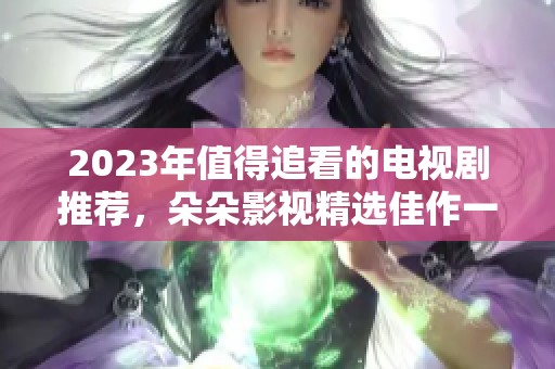 2023年值得追看的电视剧推荐，朵朵影视精选佳作一网打尽