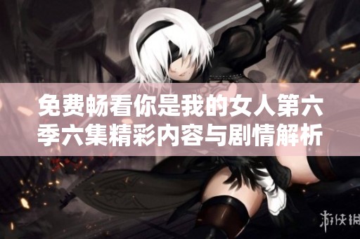 免费畅看你是我的女人第六季六集精彩内容与剧情解析