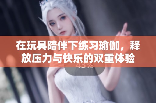 在玩具陪伴下练习瑜伽，释放压力与快乐的双重体验