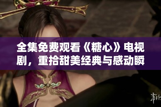 全集免费观看《糖心》电视剧，重拾甜美经典与感动瞬间