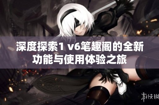 深度探索1 v6笔趣阁的全新功能与使用体验之旅