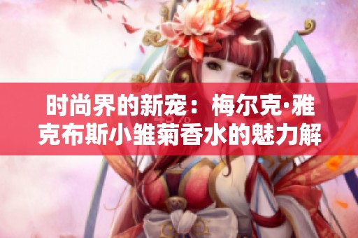 时尚界的新宠：梅尔克·雅克布斯小雏菊香水的魅力解析