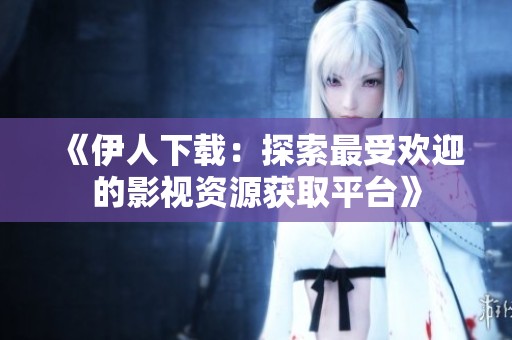 《伊人下载：探索最受欢迎的影视资源获取平台》