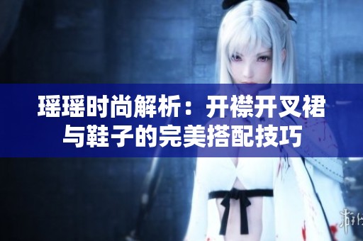 瑶瑶时尚解析：开襟开叉裙与鞋子的完美搭配技巧