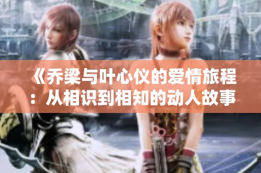 《乔梁与叶心仪的爱情旅程：从相识到相知的动人故事》