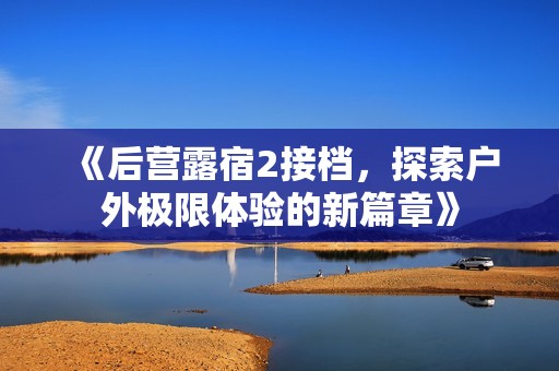 《后营露宿2接档，探索户外极限体验的新篇章》
