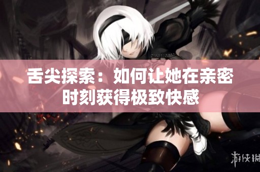 舌尖探索：如何让她在亲密时刻获得极致快感