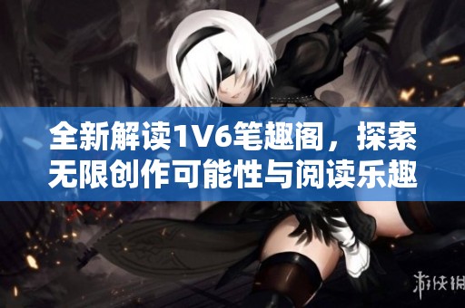 全新解读1V6笔趣阁，探索无限创作可能性与阅读乐趣
