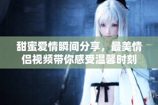 甜蜜爱情瞬间分享，最美情侣视频带你感受温馨时刻