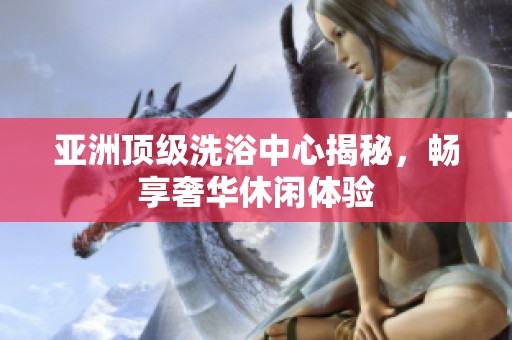 亚洲顶级洗浴中心揭秘，畅享奢华休闲体验