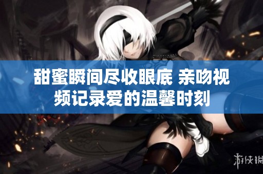 甜蜜瞬间尽收眼底 亲吻视频记录爱的温馨时刻