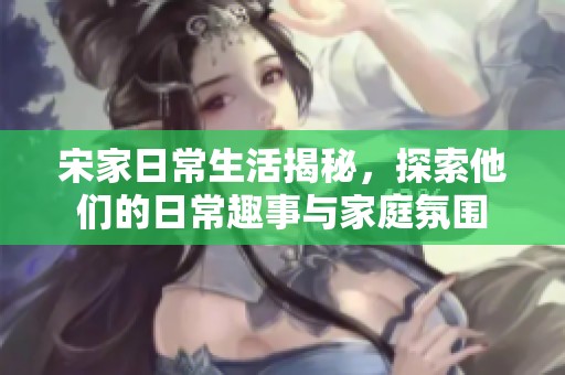 宋家日常生活揭秘，探索他们的日常趣事与家庭氛围