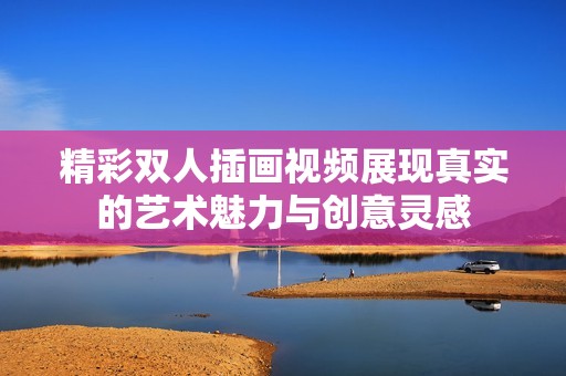 精彩双人插画视频展现真实的艺术魅力与创意灵感