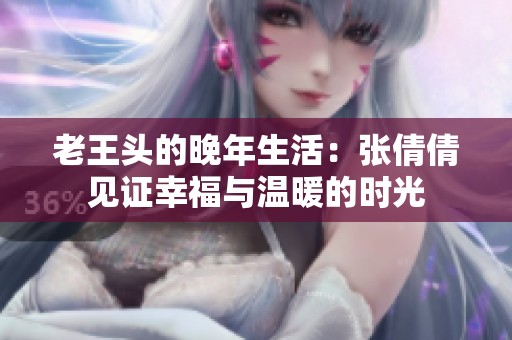 老王头的晚年生活：张倩倩见证幸福与温暖的时光