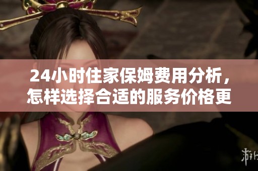 24小时住家保姆费用分析，怎样选择合适的服务价格更划算