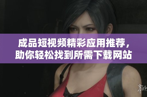 成品短视频精彩应用推荐，助你轻松找到所需下载网站