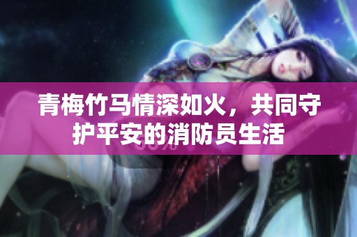 青梅竹马情深如火，共同守护平安的消防员生活