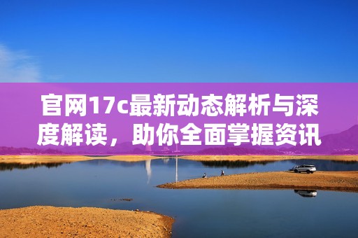 官网17c最新动态解析与深度解读，助你全面掌握资讯更新