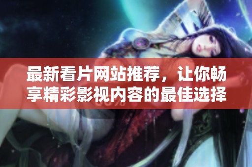 最新看片网站推荐，让你畅享精彩影视内容的最佳选择
