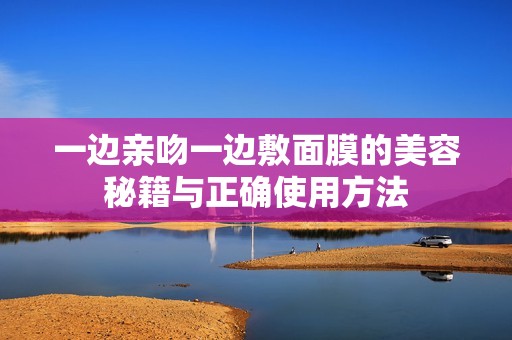 一边亲吻一边敷面膜的美容秘籍与正确使用方法