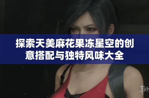 探索天美麻花果冻星空的创意搭配与独特风味大全