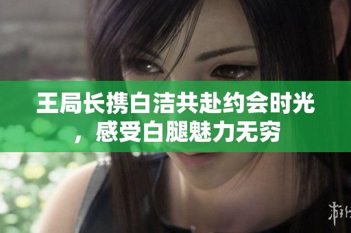 王局长携白洁共赴约会时光，感受白腿魅力无穷