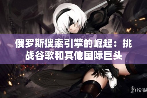 俄罗斯搜索引擎的崛起：挑战谷歌和其他国际巨头