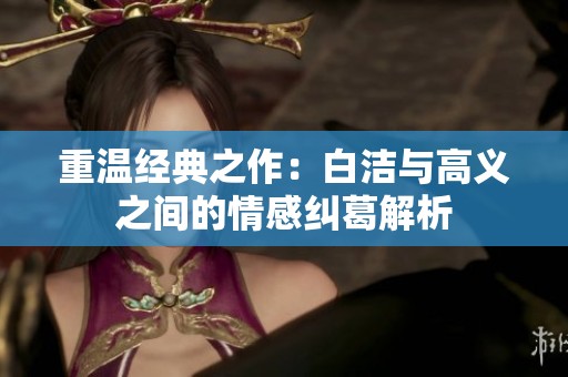 重温经典之作：白洁与高义之间的情感纠葛解析