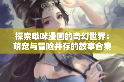 探索啾咪漫画的奇幻世界：萌宠与冒险并存的故事合集
