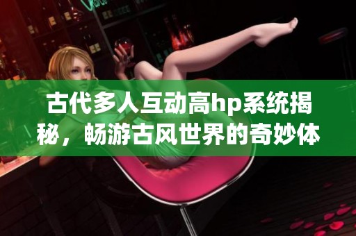 古代多人互动高hp系统揭秘，畅游古风世界的奇妙体验