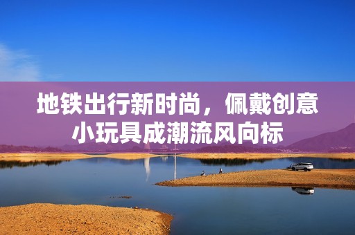 地铁出行新时尚，佩戴创意小玩具成潮流风向标