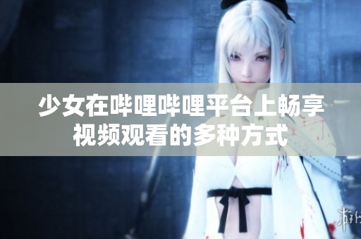 少女在哔哩哔哩平台上畅享视频观看的多种方式