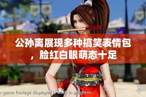 公孙离展现多种搞笑表情包，脸红白眼萌态十足