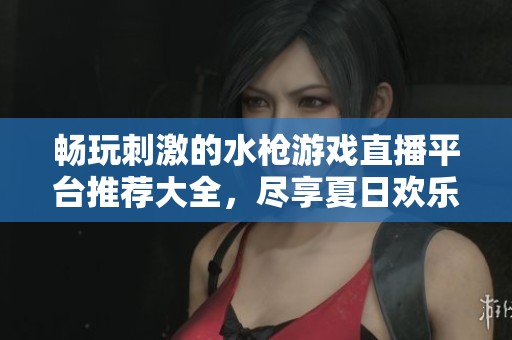 畅玩刺激的水枪游戏直播平台推荐大全，尽享夏日欢乐时光