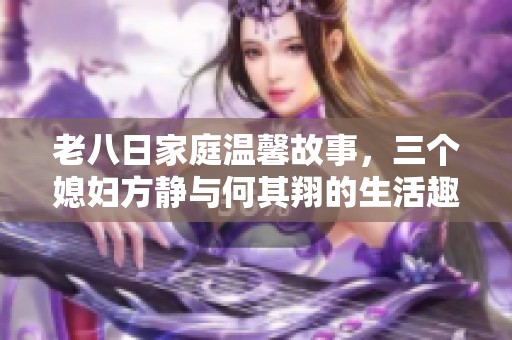 老八日家庭温馨故事，三个媳妇方静与何其翔的生活趣事揭秘