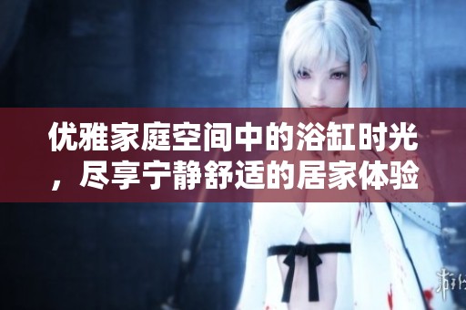 优雅家庭空间中的浴缸时光，尽享宁静舒适的居家体验
