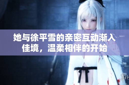 她与徐平雪的亲密互动渐入佳境，温柔相伴的开始