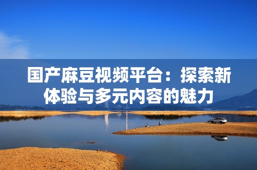 国产麻豆视频平台：探索新体验与多元内容的魅力