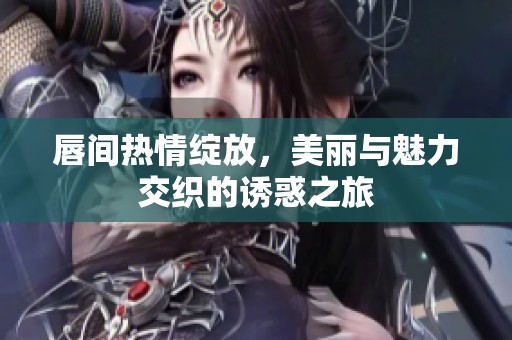 唇间热情绽放，美丽与魅力交织的诱惑之旅