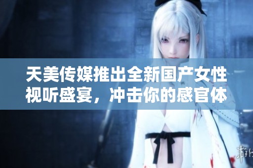 天美传媒推出全新国产女性视听盛宴，冲击你的感官体验