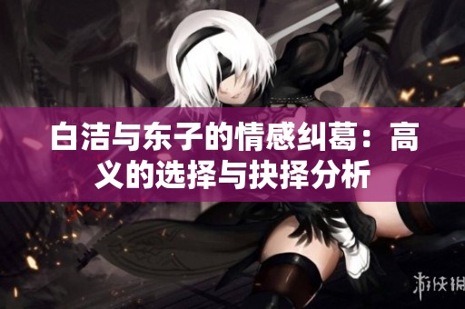 白洁与东子的情感纠葛：高义的选择与抉择分析